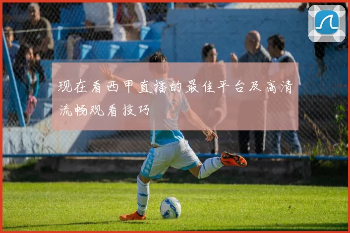 现在看西甲直播的最佳平台及高清流畅观看技巧