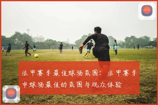 法甲赛季最佳球场氛围:法甲赛季中球场最佳的氛围与观众体验