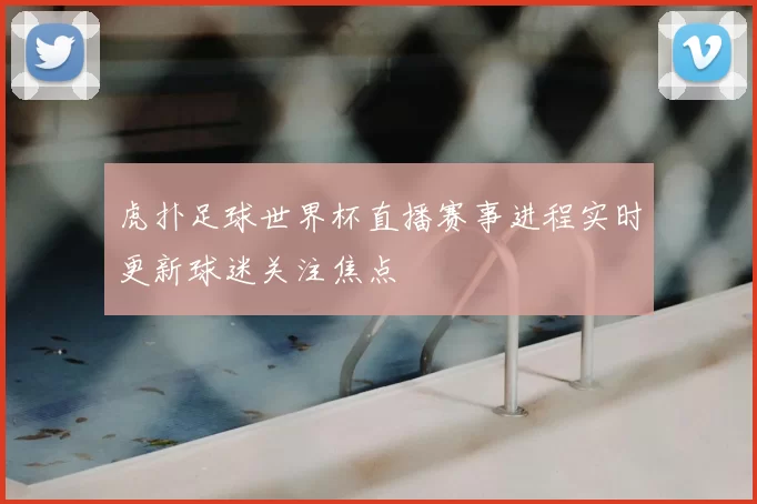 虎扑足球世界杯直播赛事进程实时更新球迷关注焦点