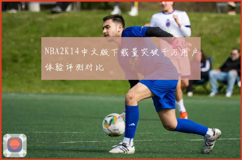 NBA2K14中文版下载量突破千万用户体验评测对比