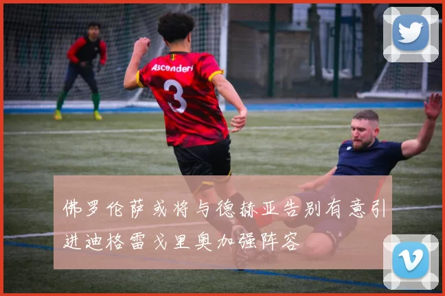佛罗伦萨或将与德赫亚告别有意引进迪格雷戈里奥加强阵容