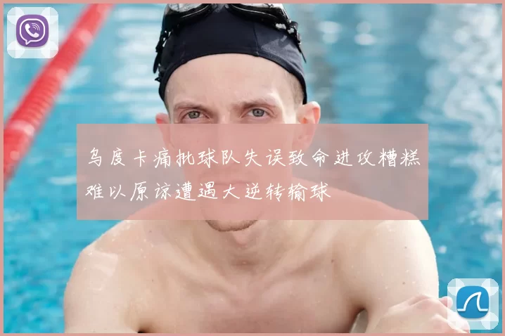 乌度卡痛批球队失误致命进攻糟糕难以原谅遭遇大逆转输球