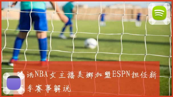 腾讯NBA女主播美娜加盟ESPN担任新赛季赛事解说