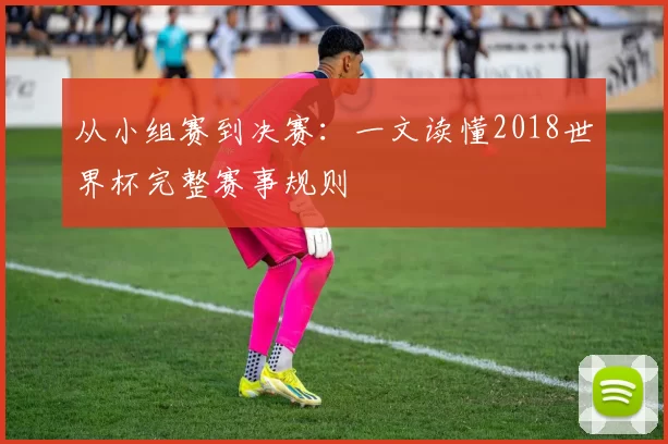 从小组赛到决赛:一文读懂2018世界杯完整赛事规则