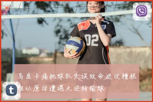 乌度卡痛批球队失误致命进攻糟糕难以原谅遭遇大逆转输球