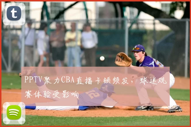 PPTV聚力CBA直播卡顿频发,球迷观赛体验受影响