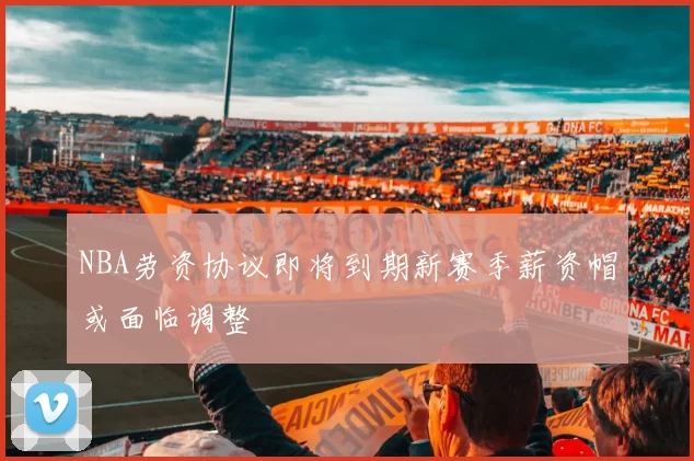 NBA劳资协议即将到期新赛季薪资帽或面临调整