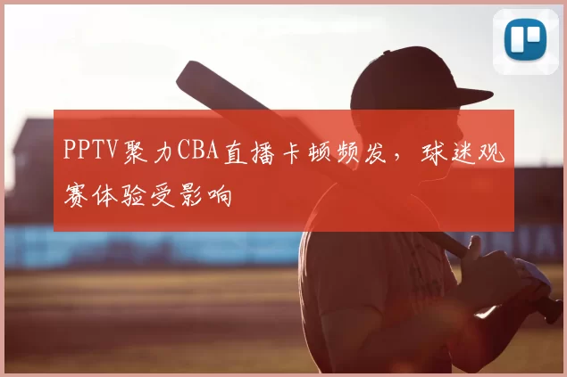 PPTV聚力CBA直播卡顿频发,球迷观赛体验受影响