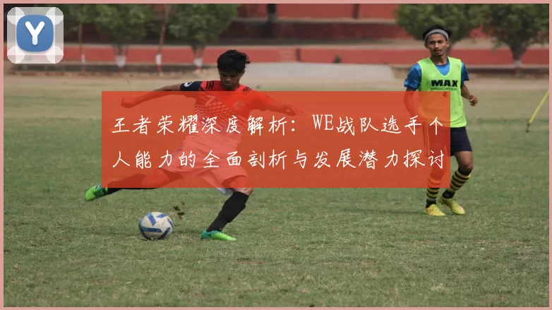 王者荣耀深度解析：WE战队选手个人能力的全面剖析与发展潜力探讨