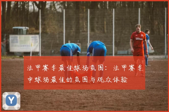 法甲赛季最佳球场氛围:法甲赛季中球场最佳的氛围与观众体验