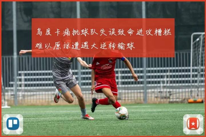 乌度卡痛批球队失误致命进攻糟糕难以原谅遭遇大逆转输球