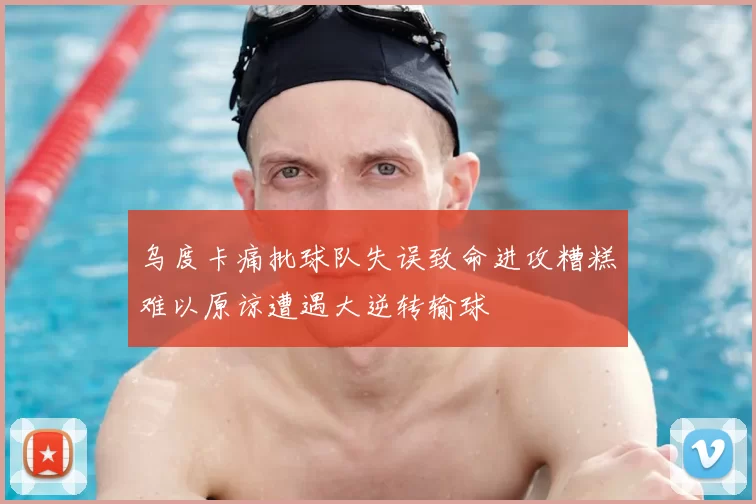 乌度卡痛批球队失误致命进攻糟糕难以原谅遭遇大逆转输球