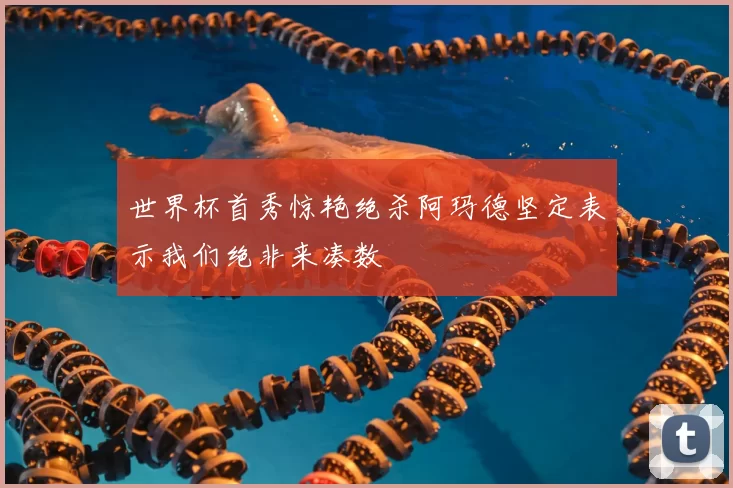 世界杯首秀惊艳绝杀阿玛德坚定表示我们绝非来凑数