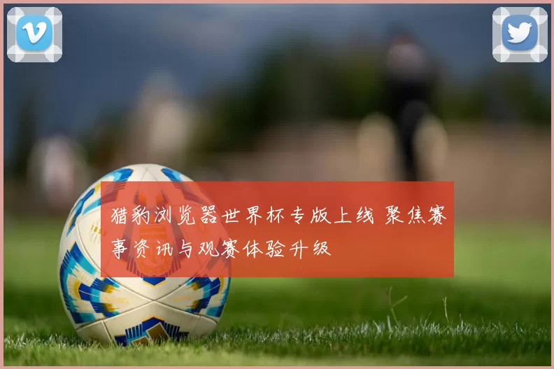 猎豹浏览器世界杯专版上线 聚焦赛事资讯与观赛体验升级