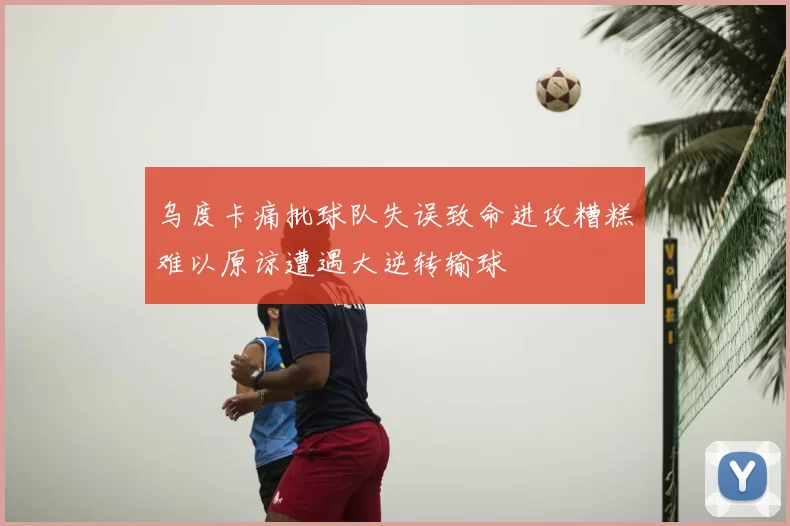 乌度卡痛批球队失误致命进攻糟糕难以原谅遭遇大逆转输球