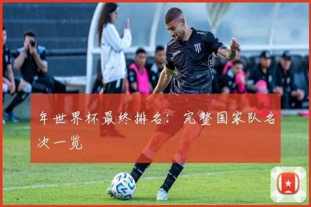 年世界杯最终排名:完整国家队名次一览