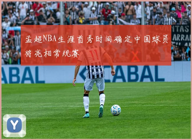 孟超NBA生涯首秀时间确定中国球员将亮相常规赛