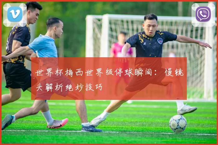世界杯梅西世界级停球瞬间：慢镜头解析绝妙技巧