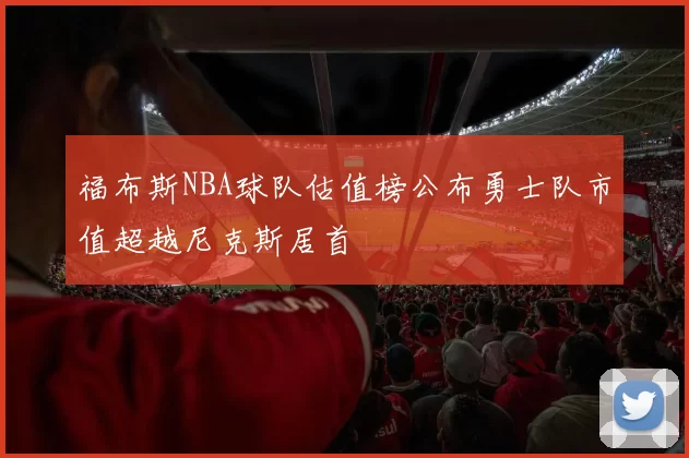 福布斯NBA球队估值榜公布勇士队市值超越尼克斯居首