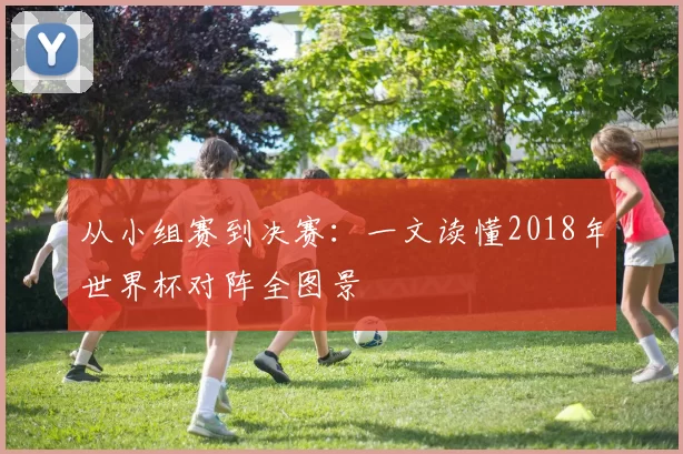 从小组赛到决赛:一文读懂2018年世界杯对阵全图景