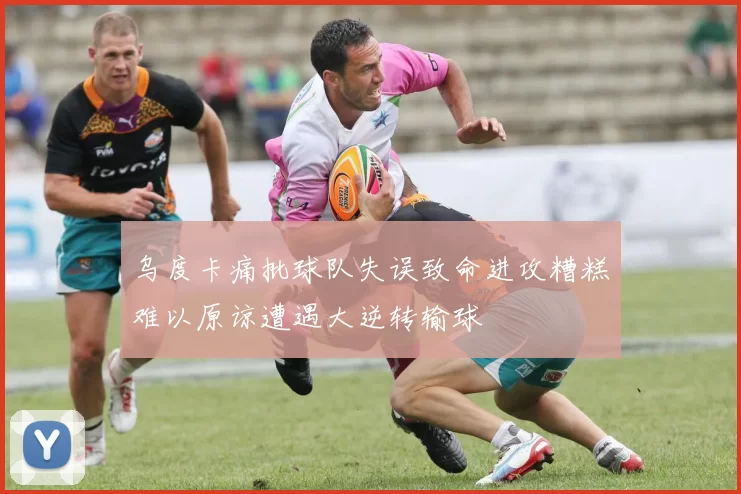乌度卡痛批球队失误致命进攻糟糕难以原谅遭遇大逆转输球