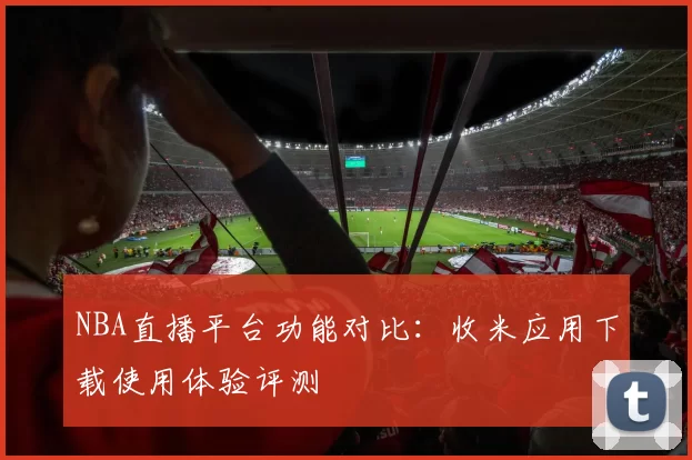 NBA直播平台功能对比:收米应用下载使用体验评测