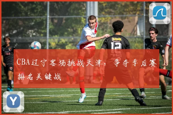 CBA辽宁客场挑战天津,争夺季后赛排名关键战
