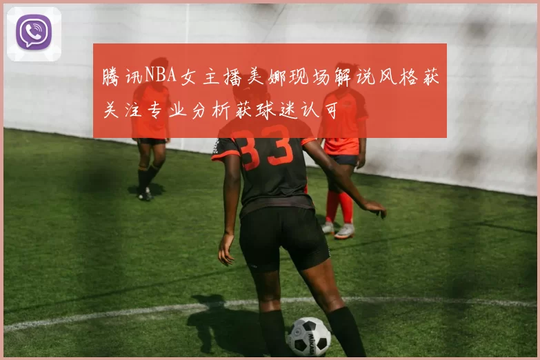 腾讯NBA女主播美娜现场解说风格获关注专业分析获球迷认可
