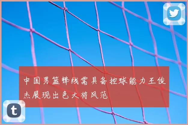中国男篮锋线需具备控球能力王俊杰展现出色大将风范