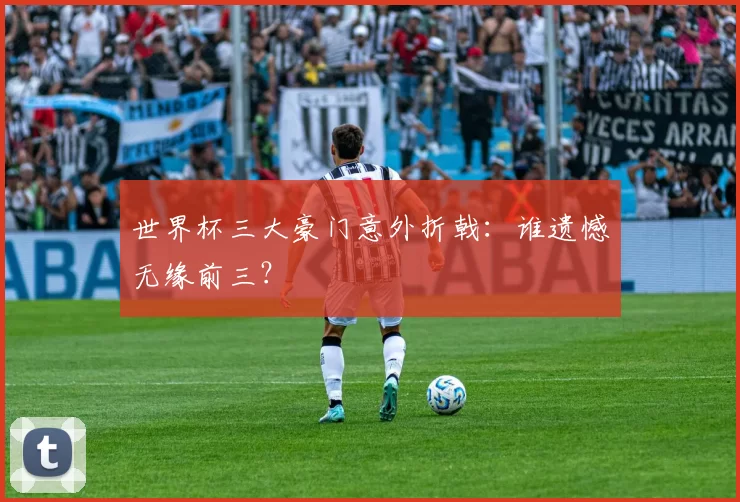 世界杯三大豪门意外折戟:谁遗憾无缘前三?