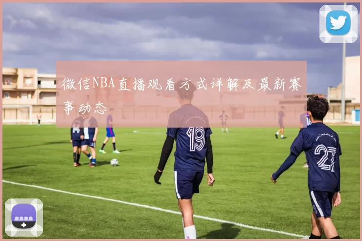 微信NBA直播观看方式详解及最新赛事动态