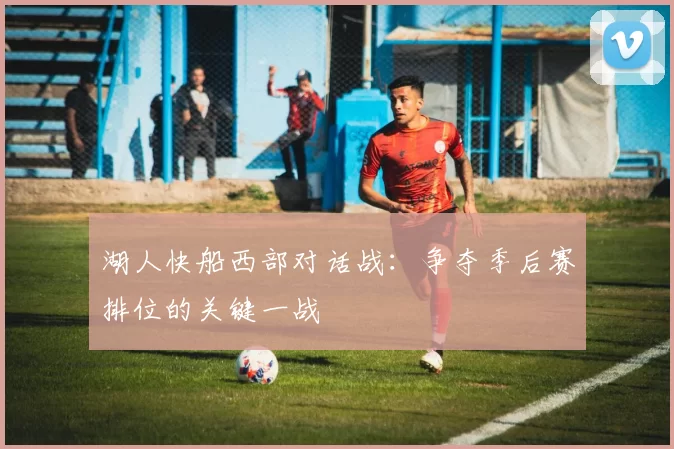 湖人快船西部对话战:争夺季后赛排位的关键一战
