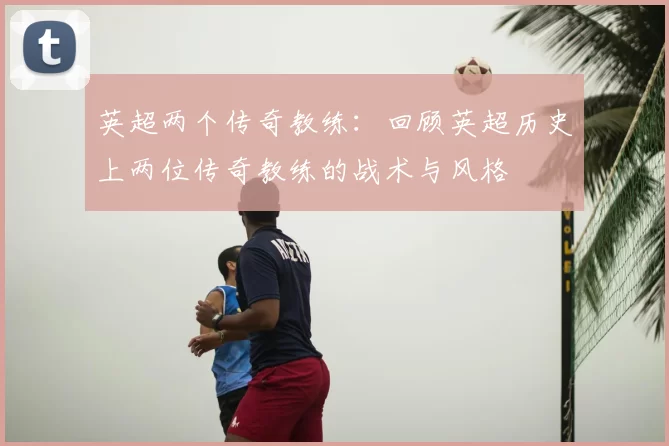 英超两个传奇教练：回顾英超历史上两位传奇教练的战术与风格