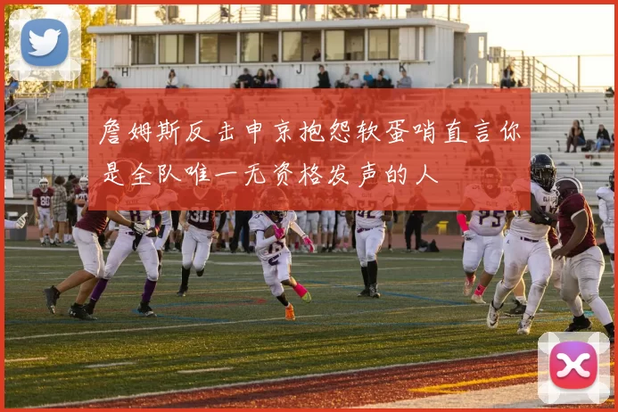 詹姆斯反击申京抱怨软蛋哨直言你是全队唯一无资格发声的人