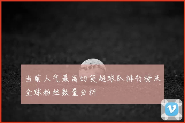 当前人气最高的英超球队排行榜及全球粉丝数量分析
