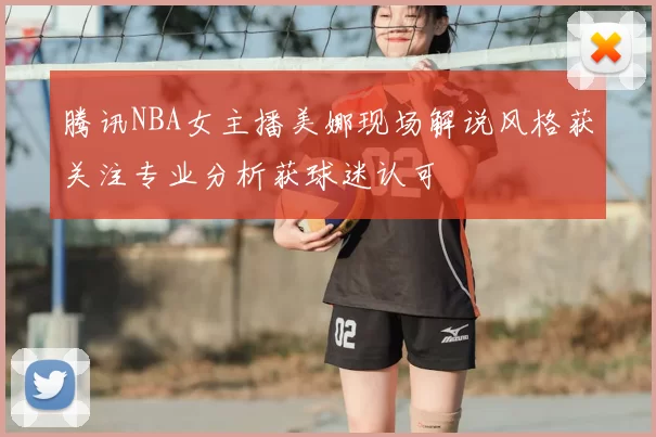 腾讯NBA女主播美娜现场解说风格获关注专业分析获球迷认可