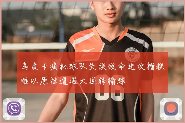乌度卡痛批球队失误致命进攻糟糕难以原谅遭遇大逆转输球