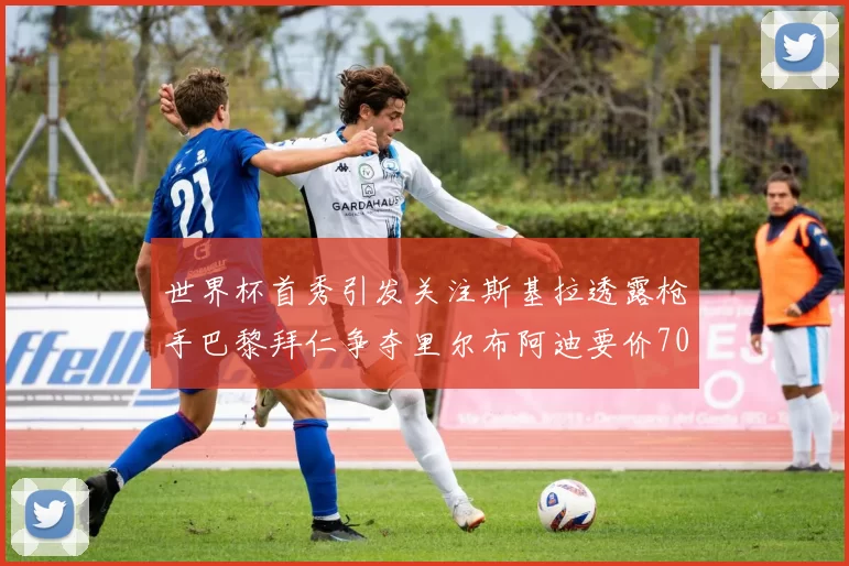 世界杯首秀引发关注斯基拉透露枪手巴黎拜仁争夺里尔布阿迪要价7000万欧