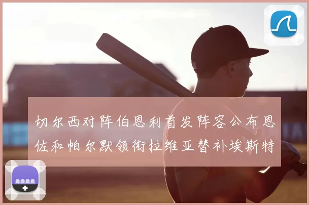 切尔西对阵伯恩利首发阵容公布恩佐和帕尔默领衔拉维亚替补埃斯特旺因伤缺席