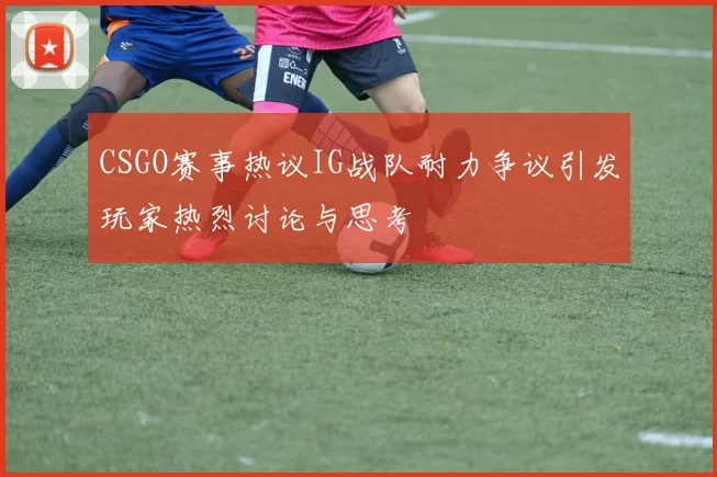 CSGO赛事热议IG战队耐力争议引发玩家热烈讨论与思考