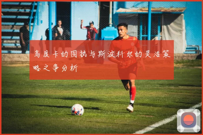 乌度卡的固执与斯波科尔的灵活策略之争分析