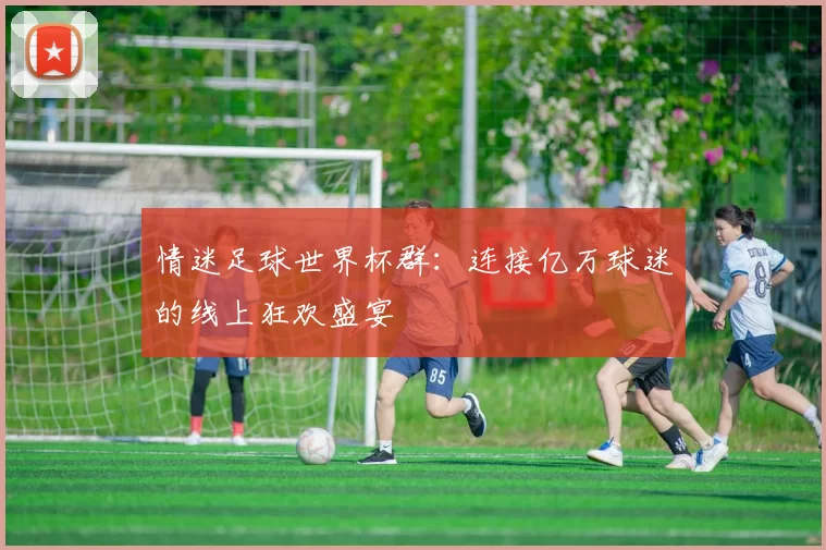 情迷足球世界杯群：连接亿万球迷的线上狂欢盛宴