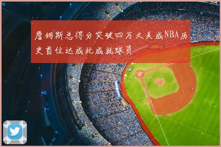 詹姆斯总得分突破四万大关成NBA历史首位达成此成就球员