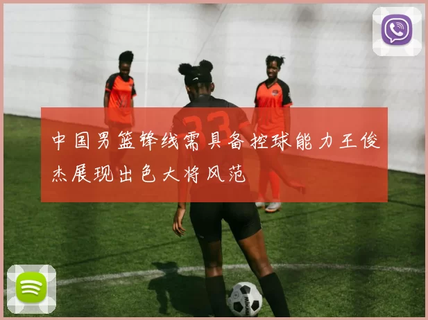 中国男篮锋线需具备控球能力王俊杰展现出色大将风范