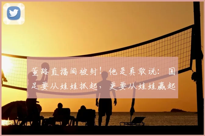 董路直播间被封！他是真敢说：国足要从娃娃抓起，更要从娃娃赢起