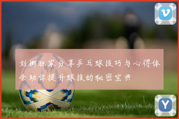 刘娜独家分享乒乓球技巧与心得体会助你提升球技的秘密宝典