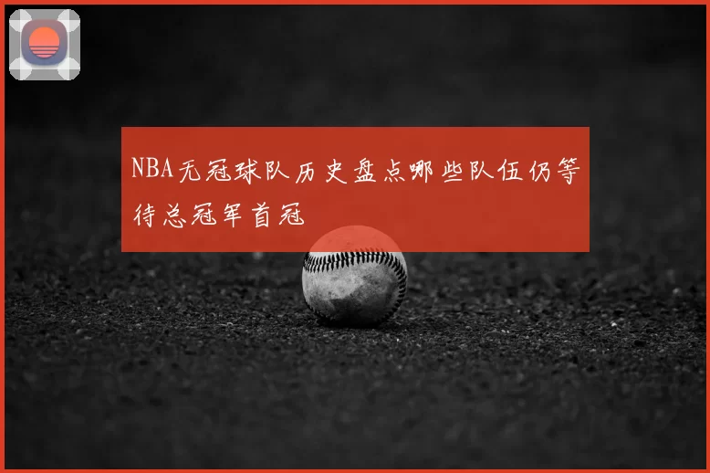 NBA无冠球队历史盘点哪些队伍仍等待总冠军首冠
