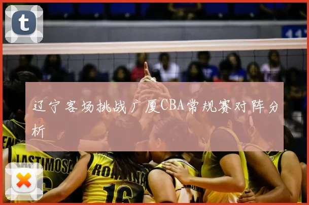 辽宁客场挑战广厦CBA常规赛对阵分析
