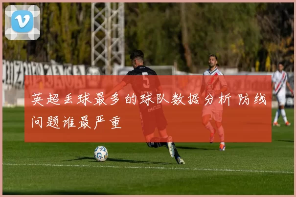 英超丢球最多的球队数据分析 防线问题谁最严重