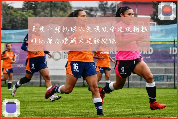 乌度卡痛批球队失误致命进攻糟糕难以原谅遭遇大逆转输球